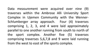 Data measurement were acquired over nine (9)
traverses within the Ambrose Alli University Sport
Complex in Ujemen Community with the Wenner-
Schlumberger array approach. Four (4) traverses
comprising 1, 2, 3, and 4 were laid approximately
parallel to one another running from south to north of
the sport complex. Another five (5) traverses
comprising traverses 5,6,7,8 and 9 were laid running
from the west to east of the sports complex.
 