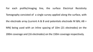 For each profile/imaging line, the surface Electrical Resistivity
Tomography consisted of a single survey applied along the surface, with
the electrode array (current A & B and potentials electrode M &N; AB =
MN) being used with an inline spacing of 10m (21 electrodes) on the
200m coverage and (16 electrodes) on the 150m coverage respectively.
 