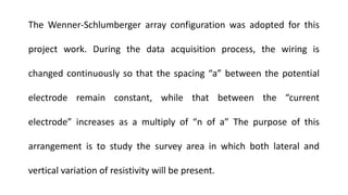 The Wenner-Schlumberger array configuration was adopted for this
project work. During the data acquisition process, the wiring is
changed continuously so that the spacing “a” between the potential
electrode remain constant, while that between the “current
electrode” increases as a multiply of “n of a” The purpose of this
arrangement is to study the survey area in which both lateral and
vertical variation of resistivity will be present.
 