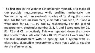 The first step in the Wenner-Schlumberger method, is to make all
the possible measurements while profiling horizontally, the
Wenner array with an electrode spacing of 1a along the survey
line. For the first measurement, electrodes number 1, 2, 3 and 4
were used for C1, P1, P2 and C2 respectively. For the second
measurement, electrodes number 2, 3, 4, and 5 were used for C1,
P1, P2 and C2 respectively. This was repeated down the survey
line of electrodes until electrodes 18, 19, 20 and 21 were used for
the last measurement with 1a spacing. For a system with 21
electrodes, 18 possible measurements were made with 1a spacing
for the Wenner array.
 