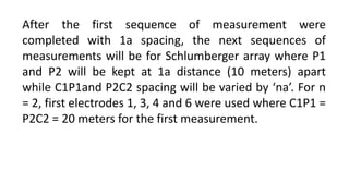 After the first sequence of measurement were
completed with 1a spacing, the next sequences of
measurements will be for Schlumberger array where P1
and P2 will be kept at 1a distance (10 meters) apart
while C1P1and P2C2 spacing will be varied by ‘na’. For n
= 2, first electrodes 1, 3, 4 and 6 were used where C1P1 =
P2C2 = 20 meters for the first measurement.
 