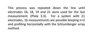 This process was repeated down the line until
electrodes 16, 18, 19 and 21 were used for the last
measurement. (Plate 3.3). For a system with 21
electrodes, 16 measurements are possible keeping n=2
and profiling horizontally with the Schlumberger array
method.
 