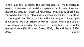 In the last few decades, the development of multi-electrode
arrays, automated acquisition systems, and new inversion
algorithms used for Electrical Resistivity Tomography (ERT) have
renewed researchers’ interests in electrical methods. The method
has emerged recently as an alternative technique to investigate
and classify the subsurface at various scales where the use of
conventional resistivity techniques is unsuitable in complex
geological area. (Griffiths and Baker, 1993; Loke and Barker, 1996;
2000, 2004).
 
