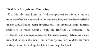 Field data Analysis and Processing
The data obtained from the field are apparent resistivity value and
must therefore be converted to the true resistivity value whose variation
in the subsurface is being investigated. The inversion from apparent
resistivity is made possible with the RES2D1NV software. The
RES2DINV is a computer program that automatically determine the 2D
model of the data obtained. This is done by inversion of data. Inversion
is the process of dividing the data into rectangular block.
 