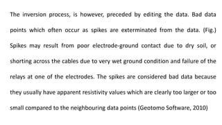 The inversion process, is however, preceded by editing the data. Bad data
points which often occur as spikes are exterminated from the data. (Fig.)
Spikes may result from poor electrode-ground contact due to dry soil, or
shorting across the cables due to very wet ground condition and failure of the
relays at one of the electrodes. The spikes are considered bad data because
they usually have apparent resistivity values which are clearly too larger or too
small compared to the neighbouring data points (Geotomo Software, 2010)
 