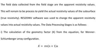 The field data collected from the field stage are the apparent resistivity values.
This will remain to be process to yield the actual resistivity values of the subsurface
(true resistivity). RES2DINV software was used to change the apparent resistivity
values into actual resistivity values. The Data Processing Stages is as follows:
i) The calculation of the geometry factor (K) from the equation, for Wenner-
Schlumberger array configuration.
𝐾 = 𝜋𝑛 𝑛 + 1 𝑎
 
