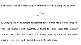 ii) The calculation of the resistivity (ρ) of the measurement using the equation
𝜌 =
𝐾∆𝑉
𝐼
iii) Changing the measurement data format (Excel format into a format Notepad)
Then the inversion with RES2DINV software to obtain subsurface resistivity
contour. The content contained in the inverse resistivity model sections colour
imaging reveals the resistivity distribution in the subsurface.
 