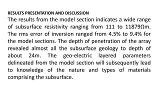 RESULTS PRESENTATION AND DISCUSSION
The results from the model section indicates a wide range
of subsurface resistivity ranging from 111 to 11879Ωm.
The rms error of inversion ranged from 4.5% to 9.4% for
the model sections. The depth of penetration of the array
revealed almost all the subsurface geology to depth of
about 24m. The geo-electric layered parameters
delineated from the model section will subsequently lead
to knowledge of the nature and types of materials
comprising the subsurface.
 