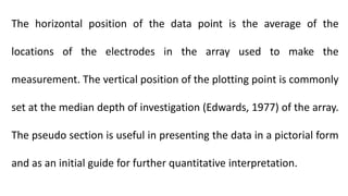 The horizontal position of the data point is the average of the
locations of the electrodes in the array used to make the
measurement. The vertical position of the plotting point is commonly
set at the median depth of investigation (Edwards, 1977) of the array.
The pseudo section is useful in presenting the data in a pictorial form
and as an initial guide for further quantitative interpretation.
 