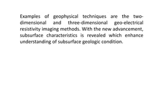 Examples of geophysical techniques are the two-
dimensional and three-dimensional geo-electrical
resistivity imaging methods. With the new advancement,
subsurface characteristics is revealed which enhance
understanding of subsurface geologic condition.
 