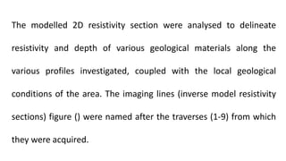 The modelled 2D resistivity section were analysed to delineate
resistivity and depth of various geological materials along the
various profiles investigated, coupled with the local geological
conditions of the area. The imaging lines (inverse model resistivity
sections) figure () were named after the traverses (1-9) from which
they were acquired.
 