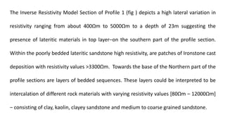 The Inverse Resistivity Model Section of Profile 1 (fig ) depicts a high lateral variation in
resistivity ranging from about 400Ωm to 5000Ωm to a depth of 23m suggesting the
presence of lateritic materials in top layer‒on the southern part of the profile section.
Within the poorly bedded lateritic sandstone high resistivity, are patches of Ironstone cast
deposition with resistivity values >3300Ωm. Towards the base of the Northern part of the
profile sections are layers of bedded sequences. These layers could be interpreted to be
intercalation of different rock materials with varying resistivity values [80Ωm ‒ 12000Ωm]
‒ consisting of clay, kaolin, clayey sandstone and medium to coarse grained sandstone.
 