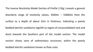 The Inverse Resistivity Model Section of Profile 2 (fig ) reveals a general
disorderly range of resistivity values, 450Ωm ‒ 5500Ωm from the
surface to a depth of about 22m in thickness. Indicating a poorly
bedded lateritic sandstone regolith (a region of unconsolidated rock and
dust) towards the Southern part of the model section. The model
section shows zone of sedimentary structures, within the poorly
bedded lateritic sandstone known as flute casts.
 