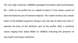 The very high resistivity >5000Ωm geological formation observed between
98 ‒ 110m on the profile line at a depth of about 7‒11m shows a patch of
extra formational cast of ironstone deposit. This model sections also reveals
layers of the bedded sequence having a very low dip of about less than 5◦
towards the base of the Northern part of the profile. With a resistivity
values ranging from about 80Ωm to 1400Ωm indicating the presence of
clay, kaolin and clayey sandstone.
 