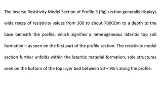 The Inverse Resistivity Model Section of Profile 3 (fig) section generally displays
wide range of resistivity values from 300 to about 7000Ωm to a depth to the
base beneath the profile, which signifies a heterogeneous lateritic top soil
formation ‒ as seen on the first part of the profile section. The resistivity model
section further unfolds within the lateritic material formation, sole structures
seen on the bottom of the top layer bed between 50 ‒ 90m along the profile.
 