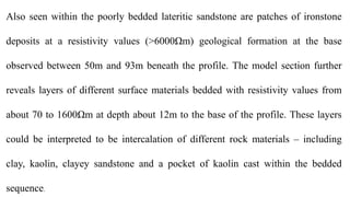 Also seen within the poorly bedded lateritic sandstone are patches of ironstone
deposits at a resistivity values (˃6000Ωm) geological formation at the base
observed between 50m and 93m beneath the profile. The model section further
reveals layers of different surface materials bedded with resistivity values from
about 70 to 1600Ωm at depth about 12m to the base of the profile. These layers
could be interpreted to be intercalation of different rock materials ‒ including
clay, kaolin, clayey sandstone and a pocket of kaolin cast within the bedded
sequence.
 