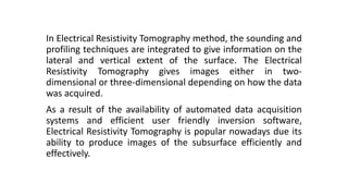 In Electrical Resistivity Tomography method, the sounding and
profiling techniques are integrated to give information on the
lateral and vertical extent of the surface. The Electrical
Resistivity Tomography gives images either in two-
dimensional or three-dimensional depending on how the data
was acquired.
As a result of the availability of automated data acquisition
systems and efficient user friendly inversion software,
Electrical Resistivity Tomography is popular nowadays due its
ability to produce images of the subsurface efficiently and
effectively.
 