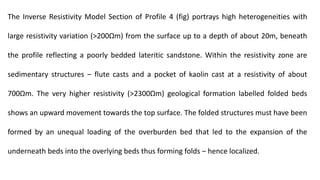 The Inverse Resistivity Model Section of Profile 4 (fig) portrays high heterogeneities with
large resistivity variation (>200Ωm) from the surface up to a depth of about 20m, beneath
the profile reflecting a poorly bedded lateritic sandstone. Within the resistivity zone are
sedimentary structures ‒ flute casts and a pocket of kaolin cast at a resistivity of about
700Ωm. The very higher resistivity (>2300Ωm) geological formation labelled folded beds
shows an upward movement towards the top surface. The folded structures must have been
formed by an unequal loading of the overburden bed that led to the expansion of the
underneath beds into the overlying beds thus forming folds ‒ hence localized.
 