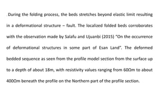 . During the folding process, the beds stretches beyond elastic limit resulting
in a deformational structure ‒ fault. The localized folded beds corroborates
with the observation made by Salafu and Ujuanbi (2015) “On the occurrence
of deformational structures in some part of Esan Land”. The deformed
bedded sequence as seen from the profile model section from the surface up
to a depth of about 18m, with resistivity values ranging from 60Ωm to about
400Ωm beneath the profile on the Northern part of the profile section.
 