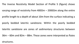 The Inverse Resistivity Model Section of Profile 5 (figure) shows
varying range of resistivity from 400Ωm ‒ 2000Ωm along the entire
profile length to a depth of about 10m from the surface indicating a
poorly bedded lateritic sandstone. Within the poorly bedded
lateritic sandstone are zones of sedimentary structures between
36m ‒ 60m and 82m ‒ 88m. These zones were interpreted as flutes
structures.
 