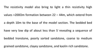 The resistivity model also bring to light a thin resistivity high
values >200Ωm formation between 22 ‒ 44m, which extend from
a depth 10m to the base of the model section. The bedded bed
have very low dip of about less than 5◦ revealing a sequence of
bedded Ironstone, poorly sorted sandstone, coarse to medium
grained sandstone, clayey sandstone, and kaolin rich sandstone.
 