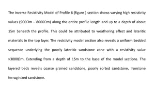 The Inverse Resistivity Model of Profile 6 (figure ) section shows varying high resistivity
values (900Ωm ‒ 8000Ωm) along the entire profile length and up to a depth of about
15m beneath the profile. This could be attributed to weathering effect and lateritic
materials in the top layer. The resistivity model section also reveals a uniform bedded
sequence underlying the poorly lateritic sandstone zone with a resistivity value
˃3000Ωm. Extending from a depth of 15m to the base of the model sections. The
layered beds reveals coarse grained sandstone, poorly sorted sandstone, Ironstone
ferruginized sandstone.
 