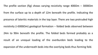 The profile section (fig) shows varying resistivity range 400Ωm ‒ 3000Ωm
from the surface up to a depth of 12m beneath the profile. Indicating the
presence of lateritic materials in the top layer. There are two protruded high
resistivity (˃3000Ωm) geological formation ‒ folded beds observed between
24m to 90m beneath the profile. The folded beds formed probably as a
result of an unequal loading of the overburden beds leading to the
expansion of the underneath beds into the overlying beds thus forming fold.
 