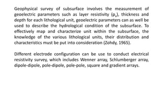 Geophysical survey of subsurface involves the measurement of
geoelectric parameters such as layer resistivity (ρa), thickness and
depth for each lithological unit, geoelectric parameters can as well be
used to describe the hydrological condition of the subsurface. To
effectively map and characterize unit within the subsurface, the
knowledge of the various lithological units, their distribution and
characteristics must be put into consideration (Zohdy, 1965).
Different electrode configuration can be use to conduct electrical
resistivity survey, which includes Wenner array, Schlumberger array,
dipole-dipole, pole-dipole, pole-pole, square and gradient arrays.
 