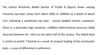 The Inverse Resistivity Model Section of Profile 8 (figure) shows varying
resistivity top layer values from about 200Ω to 1200Ωm to a depth of about
11m indicating a weathered top layer ‒ poorly bedded lateritic sandstone.
There is a protruded high resistivity ˃1400Ωm deformational structure (fold)
observed between 50 ‒ 85m on the other half of the section. The folded beds
is similar to profile 7 formed as a result of unequal loading of the overburden
beds ‒ a case of differential in settlement.
 