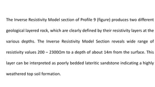 The Inverse Resistivity Model section of Profile 9 (figure) produces two different
geological layered rock, which are clearly defined by their resistivity layers at the
various depths. The Inverse Resistivity Model Section reveals wide range of
resistivity values 200 ‒ 2300Ωm to a depth of about 14m from the surface. This
layer can be interpreted as poorly bedded lateritic sandstone indicating a highly
weathered top soil formation.
 