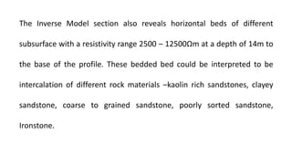 The Inverse Model section also reveals horizontal beds of different
subsurface with a resistivity range 2500 ‒ 12500Ωm at a depth of 14m to
the base of the profile. These bedded bed could be interpreted to be
intercalation of different rock materials ‒kaolin rich sandstones, clayey
sandstone, coarse to grained sandstone, poorly sorted sandstone,
Ironstone.
 