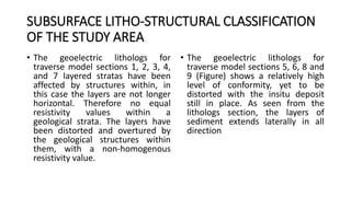 SUBSURFACE LITHO-STRUCTURAL CLASSIFICATION
OF THE STUDY AREA
• The geoelectric lithologs for
traverse model sections 1, 2, 3, 4,
and 7 layered stratas have been
affected by structures within, in
this case the layers are not longer
horizontal. Therefore no equal
resistivity values within a
geological strata. The layers have
been distorted and overtured by
the geological structures within
them, with a non-homogenous
resistivity value.
• The geoelectric lithologs for
traverse model sections 5, 6, 8 and
9 (Figure) shows a relatively high
level of conformity, yet to be
distorted with the insitu deposit
still in place. As seen from the
lithologs section, the layers of
sediment extends laterally in all
direction
 