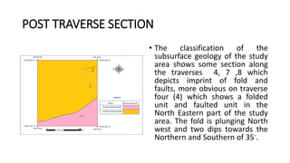 POST TRAVERSE SECTION
• The classification of the
subsurface geology of the study
area shows some section along
the traverses 4, 7 ,8 which
depicts imprint of fold and
faults, more obvious on traverse
four (4) which shows a folded
unit and faulted unit in the
North Eastern part of the study
area. The fold is plunging North
west and two dips towards the
Northern and Southern of 35◦.
 