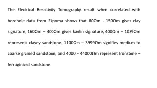 The Electrical Resistivity Tomography result when correlated with
borehole data from Ekpoma shows that 80Ωm - 150Ωm gives clay
signature, 160Ωm ‒ 400Ωm gives kaolin signature, 400Ωm ‒ 1039Ωm
represents clayey sandstone, 1100Ωm ‒ 3999Ωm signifies medium to
coarse grained sandstone, and 4000 ‒ 44000Ωm represent Ironstone ‒
ferruginized sandstone.
 