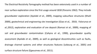 The Electrical Resistivity Tomography method has been extensively used in a number of
near surface exploration since the first usage around 1830 (Parasins 1962). They include
groundwater exploration (Ayolabi et al., 2009), mapping subsurface structures (Khalil
2009), geotechnical and engineering site investigation (Giao et al., 2010; Folorunso et
al.,2012), exploration and evaluation of ore deposit (Ramazi et al., 2009), mapping of
soil and groundwater contamination (Cahyna et al., 1990), groundwater quality
assessment (Ayolabi et al., 2009), as well as geological discontinuities such as faults,
drainage channel systems and other structures features (Lebourg et al., 2005) and
surface structure failure (Egwuonwu et al., 2011).
 
