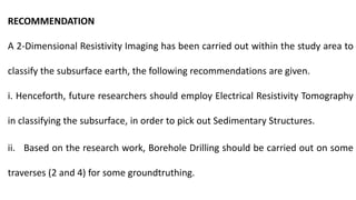 RECOMMENDATION
A 2-Dimensional Resistivity Imaging has been carried out within the study area to
classify the subsurface earth, the following recommendations are given.
i. Henceforth, future researchers should employ Electrical Resistivity Tomography
in classifying the subsurface, in order to pick out Sedimentary Structures.
ii. Based on the research work, Borehole Drilling should be carried out on some
traverses (2 and 4) for some groundtruthing.
 