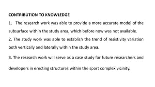 CONTRIBUTION TO KNOWLEDGE
1. The research work was able to provide a more accurate model of the
subsurface within the study area, which before now was not available.
2. The study work was able to establish the trend of resistivity variation
both vertically and laterally within the study area.
3. The research work will serve as a case study for future researchers and
developers in erecting structures within the sport complex vicinity.
 