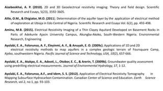 Aizebeokhai, A. P. (2010). 2D and 3D Geoelectrical resistivity imaging: Theory and field design. Scientific
Research and Essays, 5(23), 3592-3605.
Alile, O.M., & Ehigiator, M.O. (2011). Determination of the aquifer layer by the application of electrical method
of exploration at Ubiaja in Edo Central of Nigeria. Scientific Research and Essays Vol. 6(2), pp. 493-498.
Aminu, M.B. (2015). Electrical Resistivity Imaging of a Thin Clayey Aquitard Developed on Basement Rocks in
Parts of Adekunle Ajasin University Campus, Akungba-Akoko, South-Western Nigeria. Environmental
Research, Engineering
Ayolabi, E. A., Folorunso, A. F., Eleyinmi, A. F., & Anuyah, E. O. (2009c). Applications of 1D and 2D
electrical resistivity methods to map aquifers in a complex geologic terrain of Foursquare Camp,
Ajebo, southwestern Nigeria. Pacific Journal of Science and Technology, USA, 10(2), 657-666.
Ayolabi, E. A., Atakpo, E. A., Adeoti, L., Otobor, E. C., & Arerin, T. (2009b). Groundwater quality assessment
using predrilling electrical measurements. Journal of Environmental Hydrology, 17, 1-12.
Ayolabi, E. A., Folorunso, A.F., and Idem, S. S. (2012). Application of Electrical Resistivity Tomography in
Mapping Subsurface Hydrocarbon Contamination. Canadian Center of Science and Education. Earth Science
Research, vol.2, no 1, pp. 93-103.
 