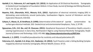 Ayolabi, E. A., Folorunso, A.F. and Jegede, O.E. (2013). An Application of 2D Electrical Resistivity Tomography
in Geotechnical Investigation of Foundation Defects: A Case Study. Journal of Geology and Mining Research,
vol. 3, no. 12, pp. 142-151.
Bayemu, O.O., Oloruntola, M.O., Mosuro, G.O., (2012). Application of electrical resistivity imaging (ERI) in
delineating anon-conformity around Ijesha-Ijebu, Southwestern Nigeria. Journal of Petroleum and Gas
Exploration Research, 010-016.
Cahyna, F., Mazac, O., & Vendhova, D. (1990). Determination of the extent of cyanide contamination by
surface geo-electrical methods. SEG- Geotechnical and environmental Geophysics, Tulsa, 2, 97-99.
Egwuonwu, G.N., S.O. Ibe, and I.B. Osazuwa. (2011). Geophysical Assessment of foundation Depths around a
Leaning Superstructure in Zaria Area, Northwestern Nigeria using Electrical Resistivity Tomography. Pacific
Journal of Science and Technology. 12(1): 472-486. http://www.akamaiuniversity.us/PJST.htm
Edwards, L. S. (1997). A modified pseudosection for resistivity and induced polarization (IP)
Folorunso, A.F., Ayolabi, E.A; Ariyo, S.O., Oyebanjo, I.O. (2012). Fault Presence under a failing Building Complex
mapped by electrical resistivity tomography. Mineral Wealth, Greece. 47-55.
 