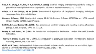 Giao, P. H., Chung, S. G., Kim, D. Y., & Tanaka, H. (2003). Electrical imaging and laboratory resistivity testing for
geotechnical investigation of Pusan clay deposits. Journal of Applied Geophysics, 52, 157-175.
Gibson, P. J. and George, M. D. (2003). Environmental Application of Geophysical Surveying Techniques.
Hauppauge: Nova Science Publishers.
Geotomo Software, 2010. Geoelectrical Imaging 2D & 3D Geotomo Software (RES2DINV ver. 3.59) manual.
Minden Heights, 11700 Gelugor (Penang):
Griffiths, D.H. and Barker, R.D., (1993). Two-dimensional resistivity imaging and modeling in areas of complex
geology. J. Appl. Geophys., 1993, 29, 211-226.
Kearey, P. and Brooks, M. (1991). An Introduction to Geophysical Exploration. London: Blackwell Scientific
Publication.
Kearey, P., Brooks, M., and Hill, I., (2002). An introduction to geophysical exploration (Third Edition). Blackwell
Publishing, Malden, U.S.A. pp. 66-67
Khalil, M. H. (2009). Hydrogeophysical assessment of wadi el-sheikh aquifer, saint katherine, south Sinai, Egypt.
Journal of Environmental and Engineering Geophysics, JEEG, 14(2), 77-86.
http://dx.doi.org/10.2113/JEEG14.2.77
 