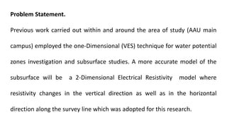 Problem Statement.
Previous work carried out within and around the area of study (AAU main
campus) employed the one-Dimensional (VES) technique for water potential
zones investigation and subsurface studies. A more accurate model of the
subsurface will be a 2-Dimensional Electrical Resistivity model where
resistivity changes in the vertical direction as well as in the horizontal
direction along the survey line which was adopted for this research.
 
