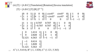 (ii) [T] = [A B C] [Translation] [Rotation] [Inverse translation]
[T] = [A B C] [T] [R] [𝑇−1
]
=
0 0 1
1 1 1
5 2 1
.
1 0 0
0 1 0
1 1 1
.
𝑐𝑜𝑠45° 𝑠𝑖𝑛45° 0
−𝑠𝑖𝑛45° 𝑐𝑜𝑠45° 0
0 0 1
.
1 0 0
0 1 0
−1 −1 1
=
1 1 1
2 2 1
6 3 1
.
0.707 0.707 0
−0.707 0.707 0
0 0 1
.
1 0 0
0 1 0
−1 −1 1
=
0 1.414 1
0 2.828 1
2.121 6.363 1
.
1 0 0
0 1 0
−1 −1 1
=
−1 0.414 1
−1 1.828 1
1.121 5.363 1
A” (-1, 0.414), B” (-1, 1.828), C” (1.121, 5.363)CAD 24
 
