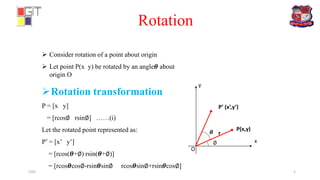 Rotation
x
y
P(x,y)
P’ (x’,y’)
r𝜽
 Consider rotation of a point about origin
 Let point P(x y) be rotated by an angle𝜽 about
origin O
Rotation transformation
P = [x y]
= [rcos∅ rsin∅] ……(i)
Let the rotated point represented as:
P’ = [x’ y’]
= [rcos(𝜽+∅) rsin(𝜽+∅)]
= [rcos𝜽cos∅-rsin𝜽sin∅ rcos𝜽sin∅+rsin𝜽cos∅]
O
∅
CAD 5
 