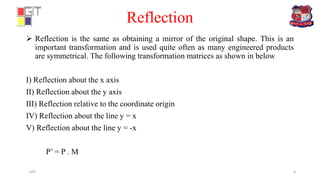 Reflection
 Reflection is the same as obtaining a mirror of the original shape. This is an
important transformation and is used quite often as many engineered products
are symmetrical. The following transformation matrices as shown in below
I) Reflection about the x axis
II) Reflection about the y axis
III) Reflection relative to the coordinate origin
IV) Reflection about the line y = x
V) Reflection about the line y = -x
P’ = P . M
CAD 8
 