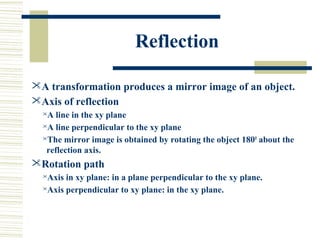 Reflection

A transformation produces a mirror image of an object.
Axis of reflection
  A line in the xy plane
  A line perpendicular to the xy plane

  The mirror image is obtained by rotating the object 180 0 about the

   reflection axis.
Rotation path
  Axis in xy plane: in a plane perpendicular to the xy plane.
  Axis perpendicular to xy plane: in the xy plane.
 