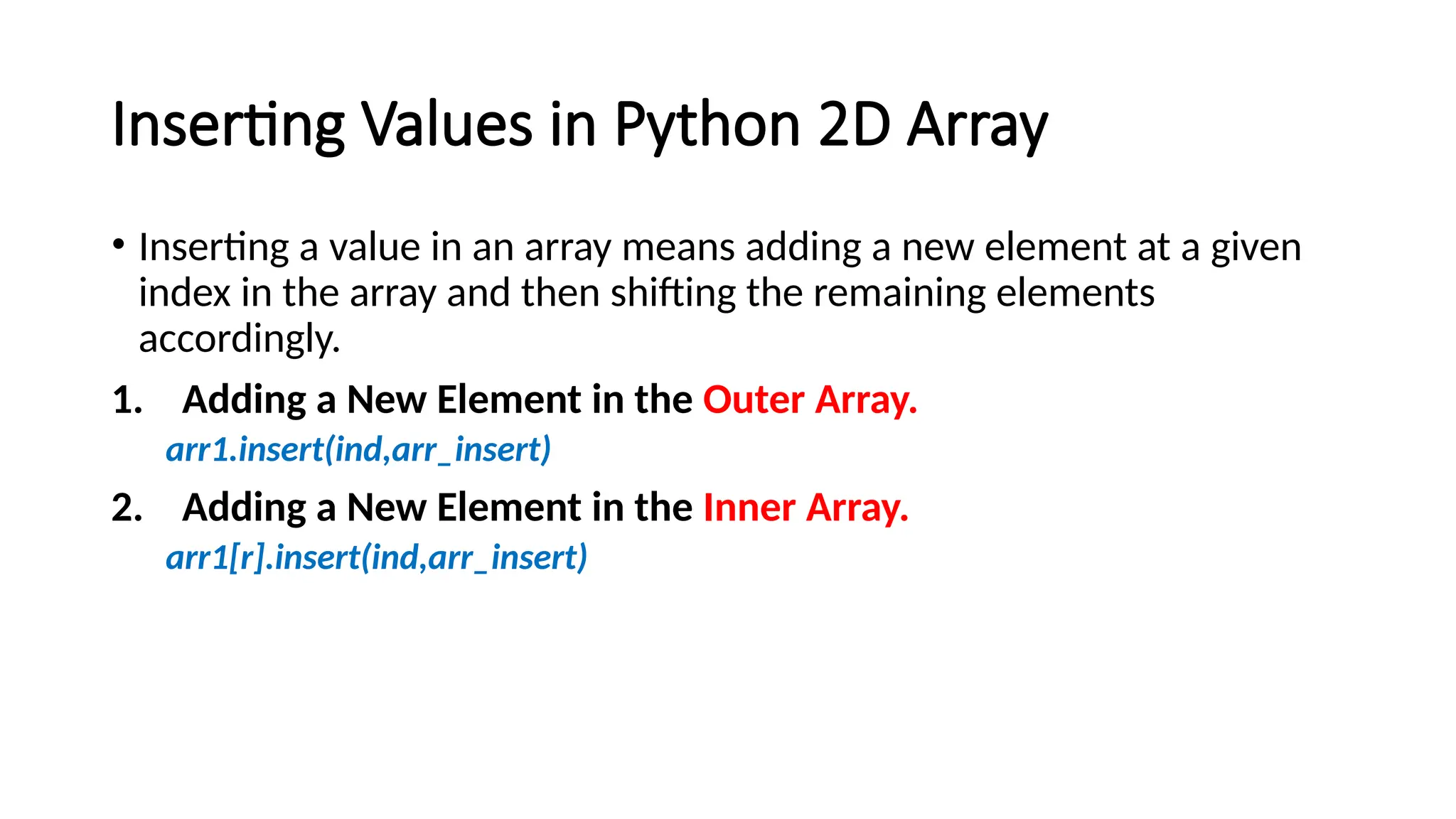 Inserting Values in Python 2D Array • Inserting a value in an array means adding a new element at a given index in the array and then shifting the remaining elements accordingly. 1. Adding a New Element in the Outer Array. arr1.insert(ind,arr_insert) 2. Adding a New Element in the Inner Array. arr1[r].insert(ind,arr_insert) 