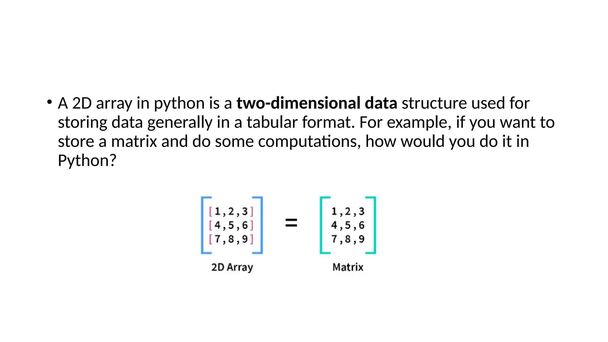 • A 2D array in python is a two-dimensional data structure used for storing data generally in a tabular format. For example, if you want to store a matrix and do some computations, how would you do it in Python? 