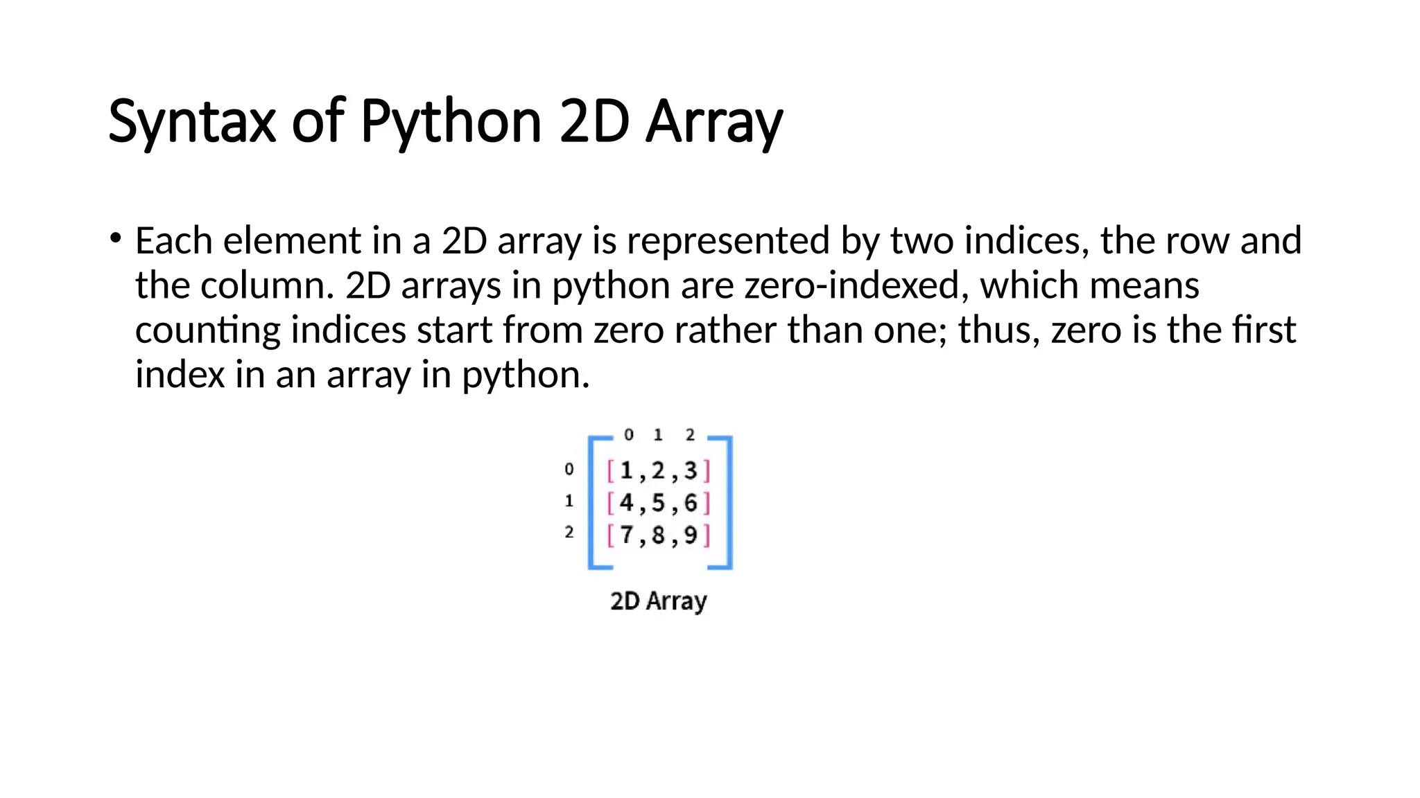 Syntax of Python 2D Array • Each element in a 2D array is represented by two indices, the row and the column. 2D arrays in python are zero-indexed, which means counting indices start from zero rather than one; thus, zero is the first index in an array in python. 