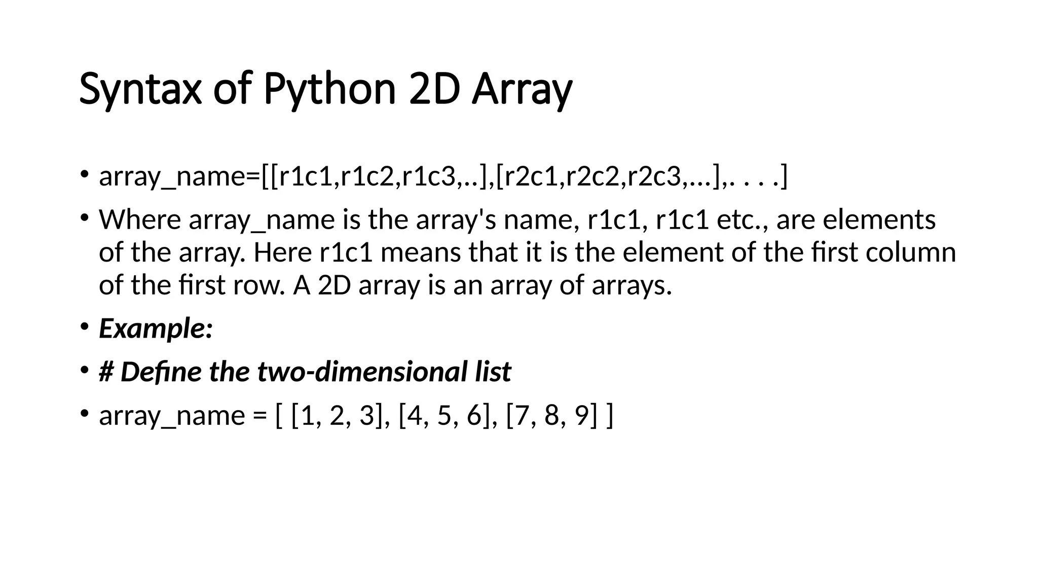 Syntax of Python 2D Array • array_name=[[r1c1,r1c2,r1c3,..],[r2c1,r2c2,r2c3,...],. . . .] • Where array_name is the array's name, r1c1, r1c1 etc., are elements of the array. Here r1c1 means that it is the element of the first column of the first row. A 2D array is an array of arrays. • Example: • # Define the two-dimensional list • array_name = [ [1, 2, 3], [4, 5, 6], [7, 8, 9] ] 