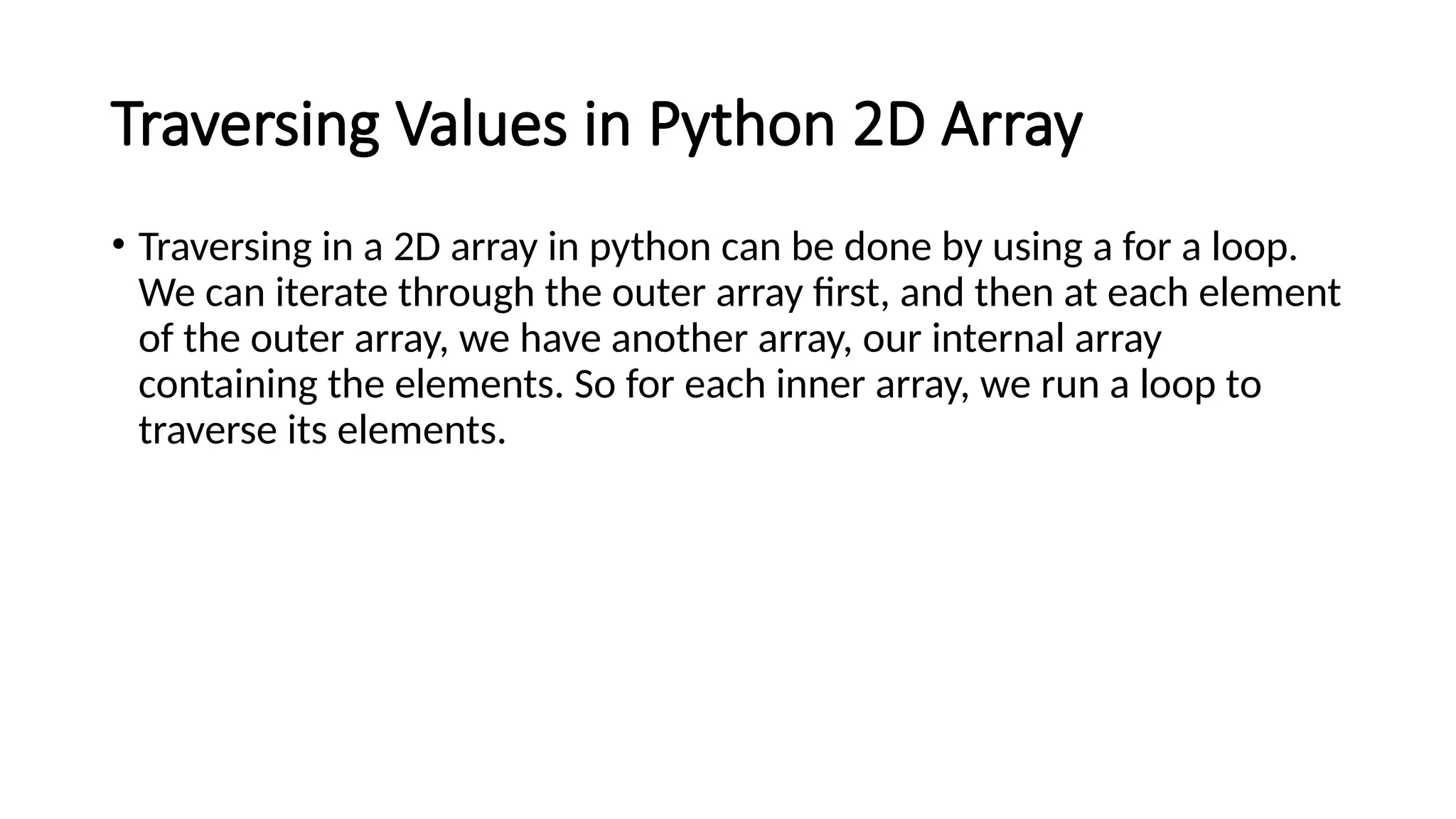 Traversing Values in Python 2D Array • Traversing in a 2D array in python can be done by using a for a loop. We can iterate through the outer array first, and then at each element of the outer array, we have another array, our internal array containing the elements. So for each inner array, we run a loop to traverse its elements. 